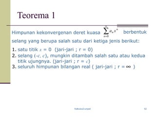 Kalkulus2-unpad 62
Teorema 1
Himpunan kekonvergenan deret kuasa ∑
∞
=0n
n
n xa
selang yang berupa salah satu dari ketiga jenis berikut:
1. satu titik x = 0 (jari-jari ; r = 0)
2. selang (-c, c), mungkin ditambah salah satu atau kedua
titik ujungnya. (jari-jari ; r = c)
3. seluruh himpunan bilangan real ( jari-jari ; r = )
berbentuk
∞
 