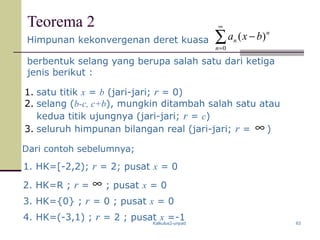 Kalkulus2-unpad 63
Teorema 2
Himpunan kekonvergenan deret kuasa ∑
∞
=
−
0
)(
n
n
n bxa
berbentuk selang yang berupa salah satu dari ketiga
jenis berikut :
1. satu titik x = b (jari-jari; r = 0)
2. selang (b-c, c+b), mungkin ditambah salah satu atau
kedua titik ujungnya (jari-jari; r = c)
3. seluruh himpunan bilangan real (jari-jari; r = )∞
Dari contoh sebelumnya;
1. HK=[-2,2); r = 2; pusat x = 0
2. HK=R ; r = ; pusat x = 0
3. HK={0} ; r = 0 ; pusat x = 0
4. HK=(-3,1) ; r = 2 ; pusat x =-1
∞
 