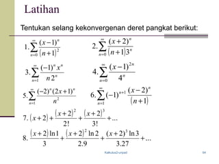 Kalkulus2-unpad 64
Latihan
Tentukan selang kekonvergenan deret pangkat berikut:
( )∑
∞
= +
−
0
2
1
)1(
.1
n
n
n
x
( ) ( ) ( ) ...
!3
2
!2
2
2.7
32
+
+
+
+
++
xx
x
( )∑
∞
= +
+
0 31
)2(
.2
n
n
n
n
x
∑
∞
=
−
1 2
)1(
.3
n
n
nn
n
x
∑
∞
=
−
0
2
4
)1(
.4
n
n
n
x
∑
∞
=
+−
1
2
)12()2(
.5
n
nn
n
x
( )∑
∞
=
+
+
−
−
1
1
1
)2(
)1(.6
n
n
n
n
x
( ) ( ) ...
27.3
3ln)2(
9.2
2ln2
3
1ln2
.8
32
+
+
+
+
+
+ xxx
 