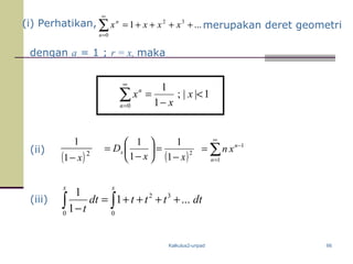 Kalkulus2-unpad
( )2
1
1
x− ( )2
1
1
1
1
xx
Dx
−
=





−
= 1
1
−
∞
=
∑= n
n
xn
(i) Perhatikan, ...1 32
0
++++=∑
∞
=
xxxx
n
n
merupakan deret geometri
dengan a = 1 ; r = x, maka
1||;
1
1
0
<
−
=∑
∞
=
x
x
x
n
n
(ii)
2 3
0 0
1
1 ...
1
x x
dt t t t dt
t
= + + + +
−∫ ∫(iii)
66
 