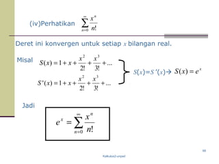 Kalkulus2-unpad
68
(iv)Perhatikan ∑
∞
=0 !n
n
n
x
Deret ini konvergen untuk setiap x bilangan real.
Misal ...
!3!2
1)(
32
++++=
xx
xxS
...
!3!2
1)('
32
++++=
xx
xxS
S(x)=S ’(x)
x
exS =)(
Jadi
∑
∞
=
=
0 !n
n
x
n
x
e
 