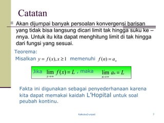 Kalkulus2-unpad 7
Catatan
 Akan dijumpai banyak persoalan konvergensi barisan
yang tidak bisa langsung dicari limit tak hingga suku ke –
nnya. Untuk itu kita dapat menghitung limit di tak hingga
dari fungsi yang sesuai.
Fakta ini digunakan sebagai penyederhanaan karena
kita dapat memakai kaidah L’Hopital untuk soal
peubah kontinu.
Lxf
x
=
∞→
)(limJika Lan
n
=
∞→
lim, maka
Teorema:
Misalkan memenuhi1),( ≥= xxfy nanf =)(
 