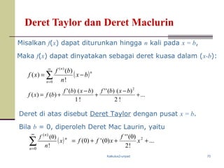 Kalkulus2-unpad 70
Deret Taylor dan Deret Maclurin
( )∑
∞
=
−=
0
)(
!
)(
)(
n
n
n
bx
n
bf
xf
Deret di atas disebut Deret Taylor dengan pusat x = b.
Bila b = 0, diperoleh Deret Mac Laurin, yaitu
( )∑
∞
=0
)(
!
)0(
n
n
n
x
n
f
...
!2
)()(''
!1
)()('
)()(
2
+
−
+
−
+=
bxbfbxbf
bfxf
Misalkan f(x) dapat diturunkan hingga n kali pada x = b,
Maka f(x) dapat dinyatakan sebagai deret kuasa dalam (x-b):
...
!2
)0(''
)0(')0( 2
+++= x
f
xff
 