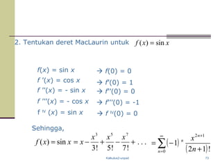Kalkulus2-unpad 73
f(x) = sin x
f ’(x) = cos x
f ’’(x) = - sin x  f’’(0) = 0
 f’(0) = 1
 f(0) = 0
f ’’’(x) = - cos x  f’’’(0) = -1
f lV
(x) = sin x  f lV
(0) = 0
Sehingga,
...
!7!5!3
sin)(
753
+−+−==
xxx
xxxf ( )
( )∑
∞
=
+
+
−=
0
12
!12
1
n
n
n
n
x
2. Tentukan deret MacLaurin untuk xxf sin)( =
 