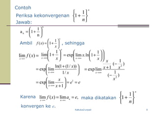 Kalkulus2-unpad 8
ee
x
x
x
==





+
=
∞→
1
1
limexp
n
n
n
1
1a 





+=
Jawab:
Ambil
x
x
xf 





+=
1
1)( , sehingga
maka dikatakan












+=
∞→ x
x
x
1
1ln.limexp





 +
=
∞→ x
x
x /1
))/1(1ln(
limexp
x
x x






+
∞→
1
1lim
)
1
(
)
1
(
1limexp
2
2
x
xx
x
x
−
−
+=
∞→
Contoh
Periksa kekonvergenan
n
n





+
1
1
=∞→
)(lim xfx
Karena ,lim)(lim eaxf nnx
==
∞→∞→
n
n





+
1
1
konvergen ke e.
 