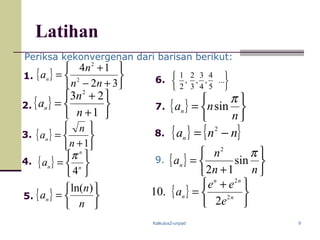 Kalkulus2-unpad 9
Latihan
{ }






+−
+
=
32
14
2
2
nn
n
an
{ }






+
+
=
1
23 2
n
n
an
{ }






+
=
1n
n
an
{ }






=
n
n
an
)ln(






...
5
4
,
4
3
,
3
2
,
2
11.
2.
8.
7.
6.
5.
4.
3.
Periksa kekonvergenan dari barisan berikut:
{ }






=
n
nan
π
sin
{ }






= n
n
n
a
4
π
{ } { }nnan −= 2
{ }






+
=
nn
n
an
π
sin
12
2
9.
{ }





 +
= n
nn
n
e
ee
a 2
2
2
.10
 