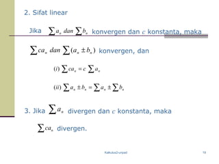 Kalkulus2-unpad 19
2. Sifat linear
Jika ∑ ∑ nn bdana konvergen dan c konstanta, maka
)(∑ ∑ ± nnn badanca konvergen, dan
∑ ∑ ∑
∑ ∑
±=±
=
nnnn
nn
babaii
accai
)(
)(
3. Jika ∑ na divergen dan c konstanta, maka
∑ nca divergen.
 