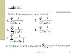 Kalkulus2-unpad 23
Latihan
∑
∞
=2n
2
nlnn
1
∑
∞
= +1n 1n2
1
∑
∞
= +1n
2
1n4
1
( )
∑
∞
= +1n 2
3
n34
1
3.
2.
4.
5.
1.
Selidiki kekonvergenan deret berikut:
( )∑
∞
= −3n
2
2n
1
6. Tentukan syarat k agar deret 0,
ln
1
2
>∑
∞
=
k
nnn
k
konvergen.
 