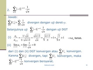 Kalkulus2-unpad 52
2. ( )∑
∞
=
+
−
1
1 1
1
n
n
n
Jawab:
( )∑
∞
=
+
−
1
1 1
1
n
n
n
Selanjutnya uji ( )∑
∞
=
+
−
1
1 1
1
n
n
n
∑ ∑
∞
=
∞
=
=
1 1
1
n n
n
n
U
konvergen bersyarat.
divergen dengan uji deret-p.
(i) turun.na→
(ii) 0
1
limlim ==
∞→∞→ n
a
n
n
n
dari (i) dan (ii) DGT konvergen atau
1
1
1
11
1/1
/1
1
>+=
+
=
+
=
+
=
+ nn
n
n
n
n
n
a
a
n
n
dengan uji DGT
Karena ∑
∞
=1n
nU divergen, tapi ∑
∞
=1n
nU
∑
∞
=1n
nU konvergen.
konvergen, maka
 