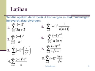 Kalkulus2-unpad 53
Latihan
( )∑
∞
=






−
1 5
1
n
n
n n
∑
∞
=
−
1
2
)4(
n
n
n
∑
∞
= +
−
1 23
)1(
n
n
n
( )
( )∑
∞
= +
−
1 1
1
1
n
n
nn
∑
∞
=
+
−
2
1
ln
)1(
n
n
nn
∑
∞
=
+
+
−
1
1
1
)1(
n
n
nn
1.
2.
3.
5.
6.
7.
Selidiki apakah deret berikut konvergen mutlak, konvergen
bersyarat atau divergen:
∑
∞
=
−
2
ln
)1(.8
n
n
n
n
∑
∞
=
−
1
)1(
.4
n
nn
n
e
 