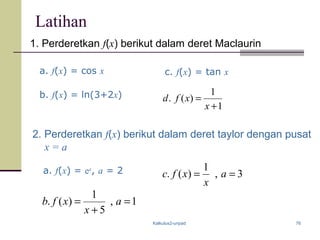 Kalkulus2-unpad 76
Latihan
1. Perderetkan f(x) berikut dalam deret Maclaurin
a. f(x) = cos x
b. f(x) = ln(3+2x)
a. f(x) = ex
, a = 2
c. f(x) = tan x
2. Perderetkan f(x) berikut dalam deret taylor dengan pusat
x = a
1
1
)(.
+
=
x
xfd
1,
5
1
)(. =
+
= a
x
xfb
3,
1
)(. == a
x
xfc
 