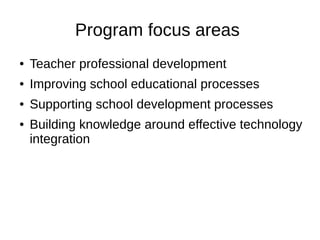 Program focus areas
● Teacher professional development
● Improving school educational processes
● Supporting school development processes
● Building knowledge around effective technology
integration
 
