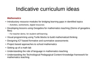 Indicative curriculum ideas
Mathematics
● Introductory resource modules for bridging learning gaps in identified topics
– Activities, worksheets, digital resources
● Developing lessons using Geogebra for mathematics teaching (Demo of geogebra
files)
– For teacher demo, for student self-learning
● Visual programming using Turtle blocks to build mathematical thinking
● Designing ICT based formative and summative assessments
● Project based approaches to school mathematics
● Setting up of a math lab
● Understanding the role of language in mathematics teaching
● Understanding the Technological Pedagogical Content Knowledge framework for
mathematics teaching
 