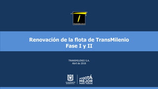 Renovación de la flota de TransMilenio
Fase I y II
TRANSMILENIO S.A.
Abril de 2018
 