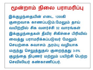 மூன்றாம் நிதை பராமரிப்பு
இக்குழந்ததயின் எதை 1200கி
குதறவாக காணப்படும்.மமலும் தாய்
வயிற்றில் சிசு வளர்ச்சி 32 வாரங்கள்
இக்குழந்ததகள் தீவிர சிகிச்தச பிரிவில்
தவத்து பராமரிக்கப்படுவர் மமலும்
பசயற்தக சுவாசம் ,நரம்பு வழியாக
மருந்து பசலுத்துதல் குதறந்தது 3-5%
குழந்தத நிபுணர் மற்றும் பயிற்சி பபற்ற
பசவிைியர் கண்காணிப்பர்.
 