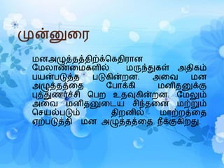 முன்னுரை
மனஅழுத்தத்திற்க்கெதிைான
மமலாண்ரமெளில் மருந்துெள் அதிெம்
பயன்படுத்த படுெின்றன. அரை மன
அழுத்தத்ரத மபாக்ெி மனிதனுக்கு
புத்துணர்ச்சி கபற உதவுெின்றன. மமலும்
அரை மனிதனுரைய சிந்தரன மற்றும்
கசயல்படும் திறனில் மாற்றத்ரத
ஏற்படுத்தி மன அழுத்தத்ரத நீக்குெிறது.
 