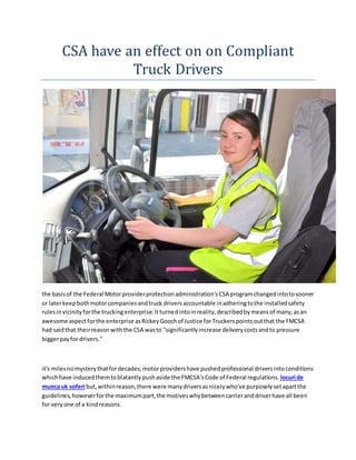 CSA have an effect on on Compliant
Truck Drivers
the basisof the Federal Motorproviderprotectionadministration'sCSA programchangedintotosooner
or laterkeepbothmotorcompaniesandtruck driversaccountable inadheringtothe installedsafety
rulesinvicinityforthe truckingenterprise.Itturnedintoinreality,describedbymeansof many,asan
awesome aspectforthe enterprise asRickeyGoochof Justice forTruckerspointsoutthat the FMCSA
had saidthat theirreasonwiththe CSA wasto "significantlyincrease deliverycostsandto pressure
biggerpayfor drivers."
it's milesnomysterythatfordecades,motorprovidershave pushedprofessional driversintoconditions
whichhave inducedthemtoblatantlypushaside the FMCSA'sCode of Federal regulations. locuri de
munca uk soferi but,withinreason,there were manydriversasnicelywho've purposelysetapartthe
guidelines,howeverforthe maximumpart,the motiveswhybetweencarrieranddriverhave all been
for veryone of a kindreasons.
 