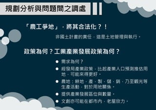 「農工爭地」，將其合法化？！
規劃分析與問題間之調處
非國土計畫的責任，這是土地管理與執行。
政策為何？工業產業發展政策為何？
 需求為何？
 經發局產業政策，比起產業人口預測推估用
地，可能來得更好。
 農地：耕地，產，製，儲，銷，乃至觀光等
生產活動，對於用地關係。
 提供產業發展區位與數量。
 文創亦可能在都市內，老屋欣力。
 