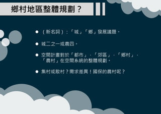 鄉村地區整體規劃？
 （新名詞）：「城」「鄉」發展議題。
 城二之一或農四。
 空間計畫對於「都市」，「郊區」，「鄉村」，
「農村」在空間系統的整體規劃。
 集村或散村？需求差異！國保的農村呢？
 