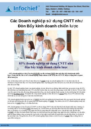 Add: Vietcomreal Building, 68 Nguyen Hue Street, Ward Ben
Nghe, District 1, HCMC, VietNam
Tel: 028 – 22 - 467 – 086/ 028 – 22 - 194 – 047
Email: Info@Infochief.com.vn
Các Doanh nghi p s d ng CNTT nhệ ử ụ ư
Đòn B y kinh doanh chi n l cẩ ế ượ
– 83% doanh nghiệp có chỉ số tự tin về CNTT cao đã sử dụng CNTT như một đòn bẩy kinh doanh chiến
lược. Trong khi đó, chỉ có 44% doanh nghiệp thuộc nhóm có chỉ số tự tin về CNTT thấp có động thái và quan
điểm tương tự.
Con số trên được trích ra từ Chỉ số mức độ tự tin về CNTT trong các doanh nghiệp nhỏ và vừa trên toàn cầu do
Symantec công bố mới đây với 3 loại doanh nghiệp được xếp hạng gồm mức độ tự tin cao, mức độ tự tin trung bình,
mức độ tự tin thấp.
Cụ thể, 78% doanh nghiệp thuộc top doanh nghiệp có mức độ tự tin cao khẳng định mình thực sự an toàn, trong đó 81%
đã triển khai các biện pháp bảo mật, 51% cho biết ít phải chịu các cuộc tấn công mạng và tổn thất về tiền tệ. Với các lĩnh
vực như quản lý lưu trữ, sẵn sàng phòng ngừa thảm họa, các doanh nghiệp thuộc top này ít chịu ảnh hưởng bởi tính phức
tạp trong hệ thống CNTT. Trong khi đó, ở top doanh nghiệp có mức độ tự tin về CNTT thấp, chỉ có 39% dám nói rằng
mình đạt sự an toàn thông tin ở một mức độ nhất định.
74% doanh nghiệp thuộc top tự tin cao về CNTT cho biết trải nghiệm kinh doanh trước đây của người chủ doanh nghiệp
có thể gây ảnh hưởng sâu sắc tới quan điểm của doanh nghiệp về CNTT. Tuy nhiên, chỉ có 61% doanh nghiệp trong top
kém tự tin về CNTT đồng ý với nhận định này.
83% doanh nghiệp có chỉ số tự tin về CNTT cao đã sử dụng CNTT như một đòn bẩy kinh doanh chiến lược, thường có
xu hướng đầu tư vào hạ tầng CNTT chất lượng cao và triển khai các nền tảng điện toán tiên tiến (chẳng hạn như đám
mây và di động), và coi những công nghệ tiên tiến là xứng đáng để chấp nhận rủi ro. Họ đã biết cách gắn kết đầu
tư CNTT với mục tiêu kinh doanh, tập trung vào tính hiệu quả của giải pháp công nghệ tiên tiến, chẳng hạn, sẽ cân nhắc
giữa áp dụng những công cụ tương tác trực tuyến và hội nghị truyền hình để giảm thiểu chi phí điện thoại và chi phí đi
lại của nhân viên. Trong khi đó, chỉ có 44% doanh nghiệp thuộc nhóm có chỉ số tự tin về CNTT thấp có động thái và
quan điểm tương tự.
AN NGUYỄN WWW.INFOCHIEF.COM.VN
 