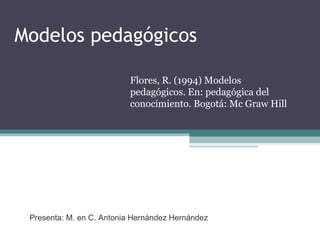 Modelos pedagógicos
Flores, R. (1994) Modelos
pedagógicos. En: pedagógica del
conocimiento. Bogotá: Mc Graw Hill
Presenta: M. en C. Antonia Hernández Hernández
 