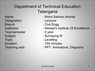 Department of Technical Education
Telangana
Name : Mohd Salman Ahmed
Designation : Lecturer
Branch : Civil Engg
Institution : Ahmed’s Institute Of Excellence
Year/semester : II year
Subject : Surveying III
Topic : Levelling
Duration : 100 minutes
Teaching aids : PPT, Animations, Diagrams
9C105.97 & 98 1
 