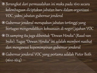  Berangkat dari permasalahan ini maka pada 1610 secara
kelembagaan diciptakan jabatan baru dalam organisasi
VOC, yakni jabatan gubernur jenderal
 Gubernur jenderal merupakan jabatan tertinggi yang
bertugas mengendalikan kekuasaan di negeri jajahan VOC
 Di samping itu juga dibentuk “Dewan Hindia” (Raad van
Indie). Tugas “Dewan Hindia” ini adalah memberi nasihat
dan mengawasi kepemimpinan gubernur jenderal
 Gubernur jenderal VOC yang pertama adalah Pieter Both
(1610-1614)
 