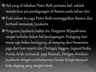  Hal yang di lakukan Pieter Both pertama kali adalah
mendirikan pos perdagangan di Banten pada tahun 1610
 Pada tahun itu juga Pieter Both meninggalkan Banten dan
berhasil memasuki Jayakarta
 Penguasa Jayakarta waktu itu, Pangeran Wijayakrama
sangat terbuka dalam hal perdagangan. Pedagang dari
mana saja bebas berdagang, di samping dari Nusantara
juga dari luar seperti dari Portugis, Inggris, Gujarat/India,
Persia, Arab, termasuk juga Belanda. Dengan demikian
Jayakarta dengan pelabuhannya Sunda Kelapa menjadi
kota dagang yang sangat ramai.
 