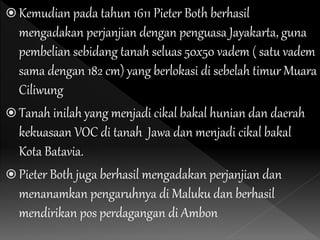  Kemudian pada tahun 1611 Pieter Both berhasil
mengadakan perjanjian dengan penguasa Jayakarta, guna
pembelian sebidang tanah seluas 50x50 vadem ( satu vadem
sama dengan 182 cm) yang berlokasi di sebelah timur Muara
Ciliwung
 Tanah inilah yang menjadi cikal bakal hunian dan daerah
kekuasaan VOC di tanah Jawa dan menjadi cikal bakal
Kota Batavia.
 Pieter Both juga berhasil mengadakan perjanjian dan
menanamkan pengaruhnya di Maluku dan berhasil
mendirikan pos perdagangan di Ambon
 
