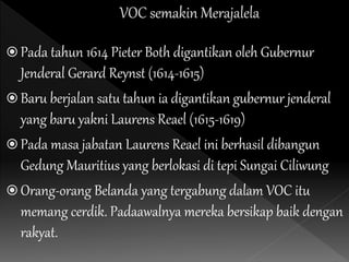  Pada tahun 1614 Pieter Both digantikan oleh Gubernur
Jenderal Gerard Reynst (1614-1615)
 Baru berjalan satu tahun ia digantikan gubernur jenderal
yang baru yakni Laurens Reael (1615-1619)
 Pada masa jabatan Laurens Reael ini berhasil dibangun
Gedung Mauritius yang berlokasi di tepi Sungai Ciliwung
 Orang-orang Belanda yang tergabung dalam VOC itu
memang cerdik. Padaawalnya mereka bersikap baik dengan
rakyat.
 