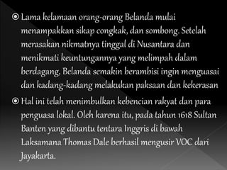  Lama kelamaan orang-orang Belanda mulai
menampakkan sikap congkak, dan sombong. Setelah
merasakan nikmatnya tinggal di Nusantara dan
menikmati keuntungannya yang melimpah dalam
berdagang, Belanda semakin berambisi ingin menguasai
dan kadang-kadang melakukan paksaan dan kekerasan
 Hal ini telah menimbulkan kebencian rakyat dan para
penguasa lokal. Oleh karena itu, pada tahun 1618 Sultan
Banten yang dibantu tentara Inggris di bawah
Laksamana Thomas Dale berhasil mengusir VOC dari
Jayakarta.
 
