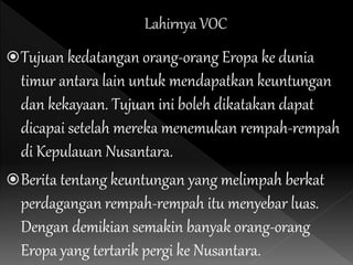 Tujuan kedatangan orang-orang Eropa ke dunia
timur antara lain untuk mendapatkan keuntungan
dan kekayaan. Tujuan ini boleh dikatakan dapat
dicapai setelah mereka menemukan rempah-rempah
di Kepulauan Nusantara.
Berita tentang keuntungan yang melimpah berkat
perdagangan rempah-rempah itu menyebar luas.
Dengan demikian semakin banyak orang-orang
Eropa yang tertarik pergi ke Nusantara.
 