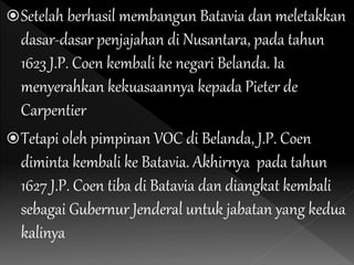 Setelah berhasil membangun Batavia dan meletakkan
dasar-dasar penjajahan di Nusantara, pada tahun
1623 J.P. Coen kembali ke negari Belanda. Ia
menyerahkan kekuasaannya kepada Pieter de
Carpentier
Tetapi oleh pimpinan VOC di Belanda, J.P. Coen
diminta kembali ke Batavia. Akhirnya pada tahun
1627 J.P. Coen tiba di Batavia dan diangkat kembali
sebagai Gubernur Jenderal untuk jabatan yang kedua
kalinya
 
