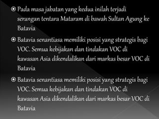  Pada masa jabatan yang kedua inilah terjadi
serangan tentara Mataram di bawah Sultan Agung ke
Batavia
 Batavia senantiasa memiliki posisi yang strategis bagi
VOC. Semua kebijakan dan tindakan VOC di
kawasan Asia dikendalikan dari markas besar VOC di
Batavia
 Batavia senantiasa memiliki posisi yang strategis bagi
VOC. Semua kebijakan dan tindakan VOC di
kawasan Asia dikendalikan dari markas besar VOC di
Batavia
 