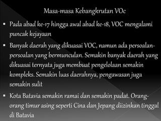  Pada abad ke-17 hingga awal abad ke-18, VOC mengalami
puncak kejayaan
 Banyak daerah yang dikuasai VOC, namun ada persoalan-
persoalan yang bermunculan. Semakin banyak daerah yang
dikuasai ternyata juga membuat pengelolaan semakin
kompleks. Semakin luas daerahnya, pengawasan juga
semakin sulit
 Kota Batavia semakin ramai dan semakin padat. Orang-
orang timur asing seperti Cina dan Jepang diizinkan tinggal
di Batavia
 