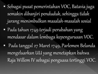  Sebagai pusat pemerintahan VOC, Batavia juga
semakin dibanjiri penduduk, sehingga tidak
jarang menimbulkan masalah-masalah sosial
 Pada tahun 1749 terjadi perubahan yang
mendasar dalam lembaga kepengurusan VOC.
 Pada tanggal 27 Maret 1749, Parlemen Belanda
mengeluarkan UU yang menetapkan bahwa
Raja Willem IV sebagai penguasa tertinggi VOC.
 