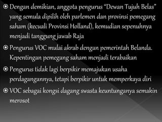  Dengan demikian, anggota pengurus “Dewan Tujuh Belas”
yang semula dipilih oleh parlemen dan provinsi pemegang
saham (kecuali Provinsi Holland), kemudian sepenuhnya
menjadi tanggung jawab Raja
 Pengurus VOC mulai akrab dengan pemerintah Belanda.
Kepentingan pemegang saham menjadi terabaikan
 Pengurus tidak lagi berpikir memajukan usaha
perdagangannya, tetapi berpikir untuk memperkaya diri
 VOC sebagai kongsi dagang swasta keuntunganya semakin
merosot
 