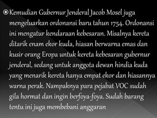 Kemudian Gubernur Jenderal Jacob Mosel juga
mengeluarkan ordonansi baru tahun 1754. Ordonansi
ini mengatur kendaraan kebesaran. Misalnya kereta
ditarik enam ekor kuda, hiasan berwarna emas dan
kusir orang Eropa untuk kereta kebesaran gubernur
jenderal, sedang untuk anggota dewan hindia kuda
yang menarik kereta hanya empat ekor dan hiasannya
warna perak. Nampaknya para pejabat VOC sudah
gila hormat dan ingin berfoya-foya. Sudah barang
tentu ini juga membebani anggaran
 