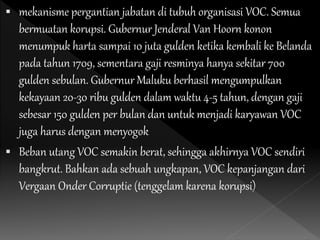  mekanisme pergantian jabatan di tubuh organisasi VOC. Semua
bermuatan korupsi. Gubernur Jenderal Van Hoorn konon
menumpuk harta sampai 10 juta gulden ketika kembali ke Belanda
pada tahun 1709, sementara gaji resminya hanya sekitar 700
gulden sebulan. Gubernur Maluku berhasil mengumpulkan
kekayaan 20-30 ribu gulden dalam waktu 4-5 tahun, dengan gaji
sebesar 150 gulden per bulan dan untuk menjadi karyawan VOC
juga harus dengan menyogok
 Beban utang VOC semakin berat, sehingga akhirnya VOC sendiri
bangkrut. Bahkan ada sebuah ungkapan, VOC kepanjangan dari
Vergaan Onder Corruptie (tenggelam karena korupsi)
 