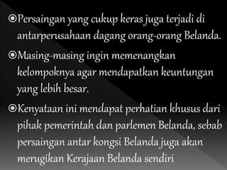 Persaingan yang cukup keras juga terjadi di
antarperusahaan dagang orang-orang Belanda.
Masing-masing ingin memenangkan
kelompoknya agar mendapatkan keuntungan
yang lebih besar.
Kenyataan ini mendapat perhatian khusus dari
pihak pemerintah dan parlemen Belanda, sebab
persaingan antar kongsi Belanda juga akan
merugikan Kerajaan Belanda sendiri
 