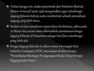  Terkait dengan itu, maka pemerintah dan Parlemen Belanda
(Staten Generaal) pada 1598 mengusulkan agar antarkongsi
dagang Belanda bekerja sama membentuk sebuah perusahaan
dagang yang lebih besar.
 Usulan ini baru terealisasi empat tahun berikutnya, yakni pada
20 Maret 1602 secara resmi dibentuklah persekutuan kongsi
dagang Belanda di Nusantara sebagai hasil fusi antarkongsi
yang telah ada.
 Kongsi dagang Belanda ini diberi nama Vereenigde Oost
Indische Compagnie (VOC) atau dapat disebut dengan
“Perserikatan Maskapai Perdagangan Hindia Timur/Kongsi
Dagang India Timur”.
 