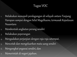 1. Melakukan monopoli perdagangan di wilayah antara Tanjung
Harapan sampai dengan Selat Magelhaens, termasuk Kepulauan
Nusantara
2. Membentuk angkatan perang sendiri
3. Melakukan peperangan
4. Mengadakan perjanjian dengan raja-raja setempat,
5. Mencetak dan mengeluarkan mata uang sendiri
6. Mengangkat pegawai sendiri, dan
7. Memerintah di negeri jajahan.
 