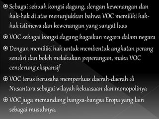  Sebagai sebuah kongsi dagang, dengan kewenangan dan
hak-hak di atas menunjukkan bahwa VOC memiliki hak-
hak istimewa dan kewenangan yang sangat luas
 VOC sebagai kongsi dagang bagaikan negara dalam negara
 Dengan memiliki hak untuk membentuk angkatan perang
sendiri dan boleh melakukan peperangan, maka VOC
cenderung ekspansif
 VOC terus berusaha memperluas daerah-daerah di
Nusantara sebagai wilayah kekuasaan dan monopolinya
 VOC juga memandang bangsa-bangsa Eropa yang lain
sebagai musuhnya.
 