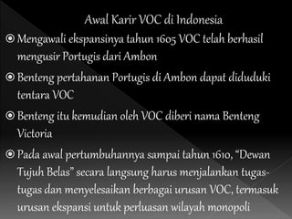 Mengawali ekspansinya tahun 1605 VOC telah berhasil
mengusir Portugis dari Ambon
 Benteng pertahanan Portugis di Ambon dapat diduduki
tentara VOC
 Benteng itu kemudian oleh VOC diberi nama Benteng
Victoria
 Pada awal pertumbuhannya sampai tahun 1610, “Dewan
Tujuh Belas” secara langsung harus menjalankan tugas-
tugas dan menyelesaikan berbagai urusan VOC, termasuk
urusan ekspansi untuk perluasan wilayah monopoli
 