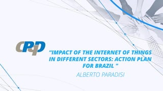 “IMPACT OF THE INTERNET OF THINGS
IN DIFFERENT SECTORS: ACTION PLAN
FOR BRAZIL "
ALBERTO PARADISI
 