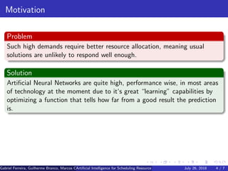 Motivation
Problem
Such high demands require better resource allocation, meaning usual
solutions are unlikely to respond well enough.
Solution
Artiﬁcial Neural Networks are quite high, performance wise, in most areas
of technology at the moment due to it‘s great “learning” capabilities by
optimizing a function that tells how far from a good result the prediction
is.
Gabriel Ferreira, Guilherme Branco, Marcos Caetano, Priscila Solis (Universidade de Brasilia)Artiﬁcial Intelligence for Scheduling Resource Blocks in LTE/5G NetworksJuly 26, 2018 4 / 7
 