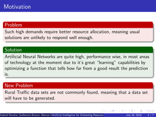 Motivation
Problem
Such high demands require better resource allocation, meaning usual
solutions are unlikely to respond well enough.
Solution
Artiﬁcial Neural Networks are quite high, performance wise, in most areas
of technology at the moment due to it‘s great “learning” capabilities by
optimizing a function that tells how far from a good result the prediction
is.
New Problem
Rural Traﬃc data sets are not commonly found, meaning that a data set
will have to be generated.
Gabriel Ferreira, Guilherme Branco, Marcos Caetano, Priscila Solis (Universidade de Brasilia)Artiﬁcial Intelligence for Scheduling Resource Blocks in LTE/5G NetworksJuly 26, 2018 4 / 7
 