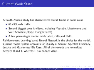 Current Work State
A South African study has characterized Rural Traﬃc in some areas
68.45% web traﬃc
Second biggest area is videos, including Youtube, Livestreams and
VoIP Services (Skype, Hangouts etc)
A few percentages are for public alert, calls and SMS.
Reinforcement Learning based Neural Network is the choice for the model.
Current reward system accounts for Quality of Service, Spectral Eﬃciency,
Justice and Guaranteed Bit Rate. All of the rewards are normalized
between 0 and 1, whereas 1 is a perfect value.
Gabriel Ferreira, Guilherme Branco, Marcos Caetano, Priscila Solis (Universidade de Brasilia)Artiﬁcial Intelligence for Scheduling Resource Blocks in LTE/5G NetworksJuly 26, 2018 5 / 7
 
