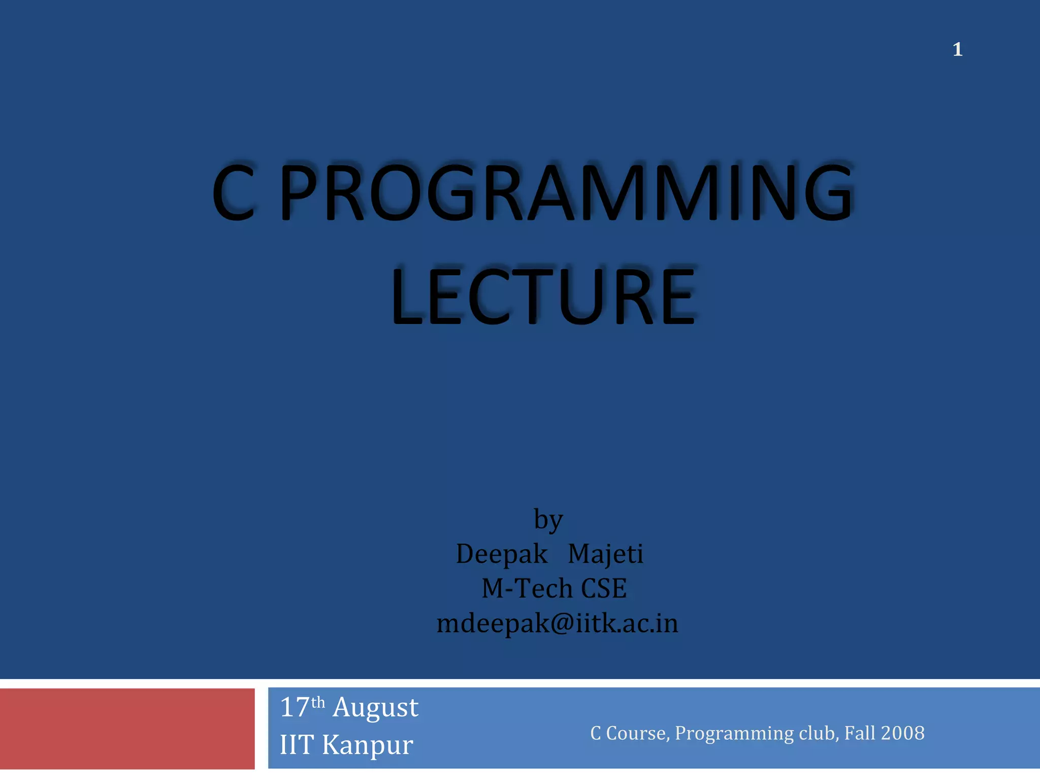 C PROGRAMMING
LECTURE
17th
August
IIT Kanpur
C Course, Programming club, Fall 2008
1
by
Deepak Majeti
M-Tech CSE
mdeepak@iitk.ac.in
 
