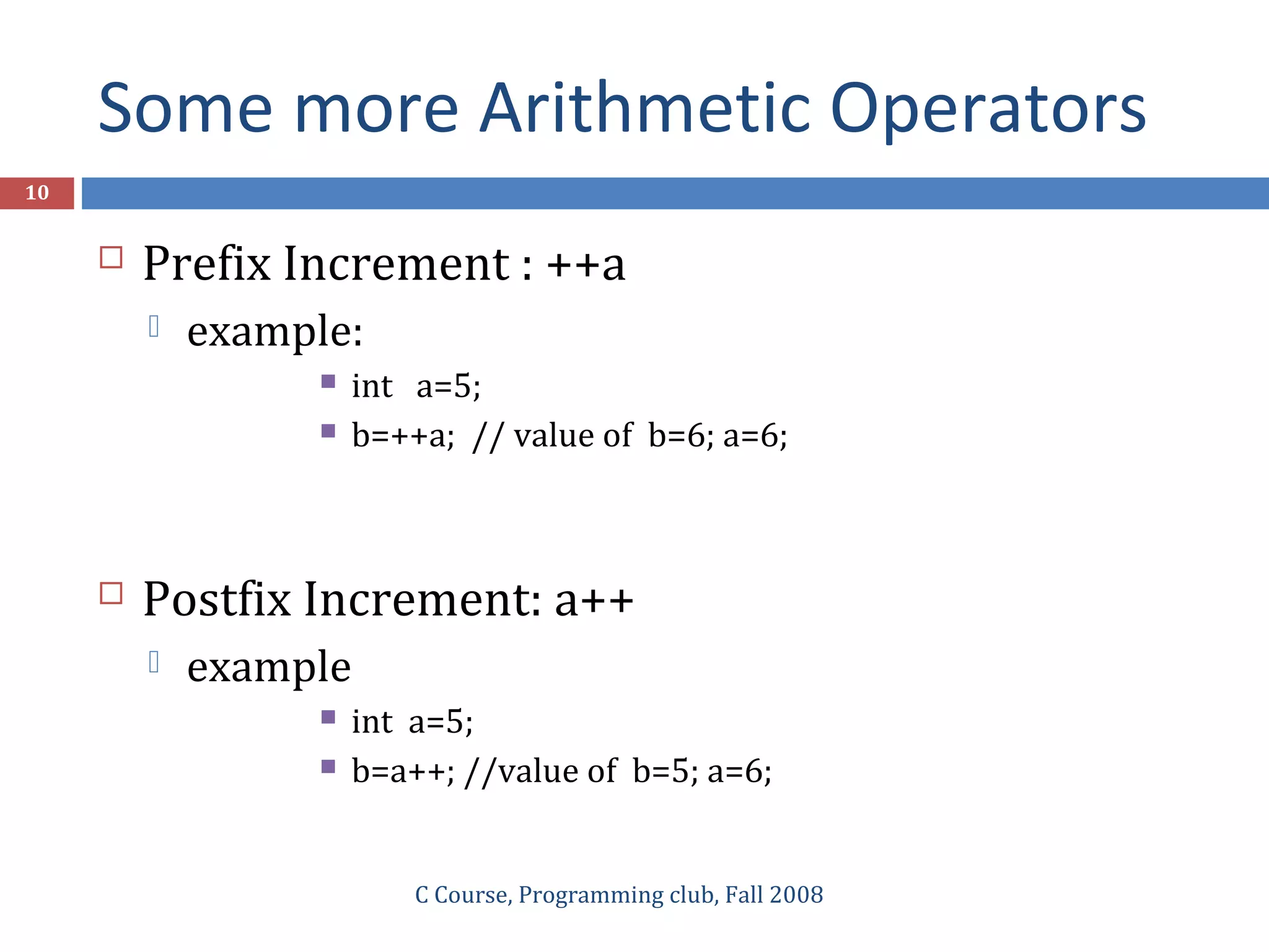 Some more Arithmetic Operators
C Course, Programming club, Fall 2008
10
 Prefix Increment : ++a
 example:
 int a=5;
 b=++a; // value of b=6; a=6;
 Postfix Increment: a++
 example
 int a=5;
 b=a++; //value of b=5; a=6;
 